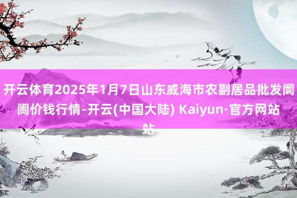 开云体育2025年1月7日山东威海市农副居品批发阛阓价钱行情-开云(中国大陆) Kaiyun·官方网站
