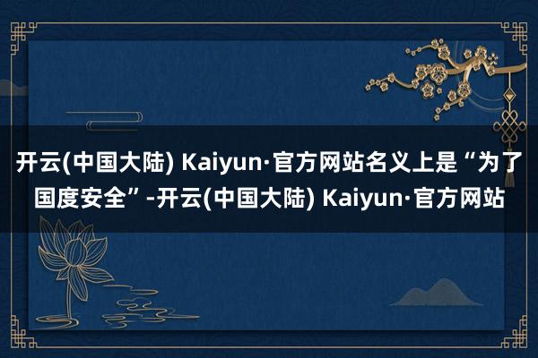 开云(中国大陆) Kaiyun·官方网站名义上是“为了国度安全”-开云(中国大陆) Kaiyun·官方网站
