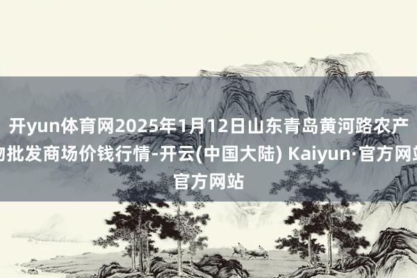 开yun体育网2025年1月12日山东青岛黄河路农产物批发商场价钱行情-开云(中国大陆) Kaiyun·官方网站