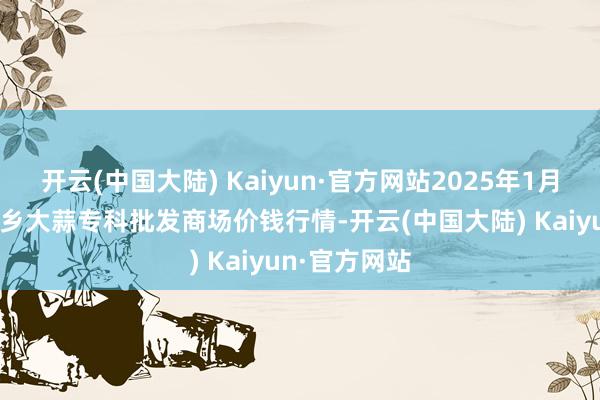 开云(中国大陆) Kaiyun·官方网站2025年1月12日山东金乡大蒜专科批发商场价钱行情-开云(中国大陆) Kaiyun·官方网站