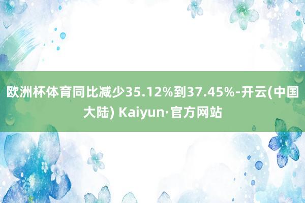 欧洲杯体育同比减少35.12%到37.45%-开云(中国大陆) Kaiyun·官方网站