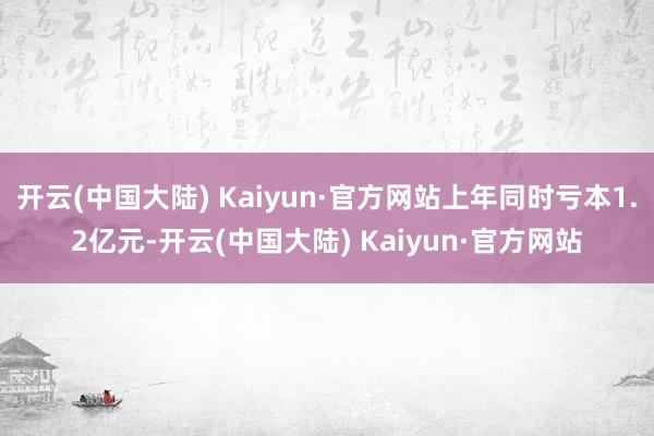 开云(中国大陆) Kaiyun·官方网站上年同时亏本1.2亿元-开云(中国大陆) Kaiyun·官方网站