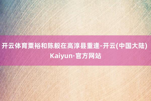 开云体育粟裕和陈毅在高淳县重逢-开云(中国大陆) Kaiyun·官方网站