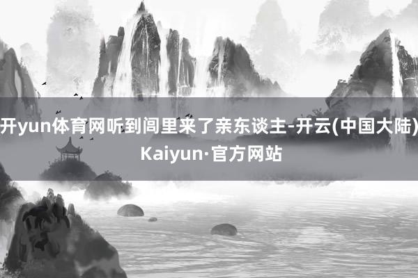 开yun体育网听到闾里来了亲东谈主-开云(中国大陆) Kaiyun·官方网站