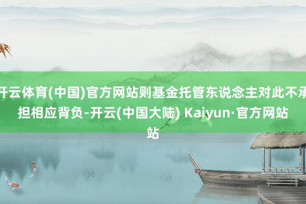 开云体育(中国)官方网站则基金托管东说念主对此不承担相应背负-开云(中国大陆) Kaiyun·官方网站