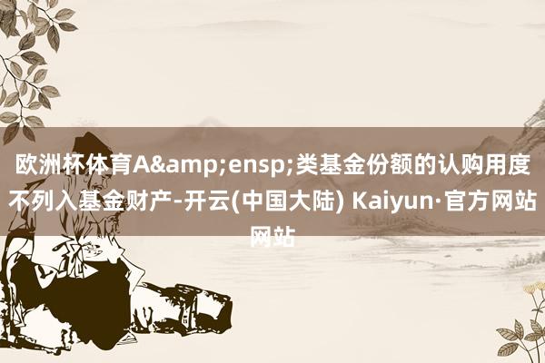 欧洲杯体育A 类基金份额的认购用度不列入基金财产-开云(中国大陆) Kaiyun·官方网站