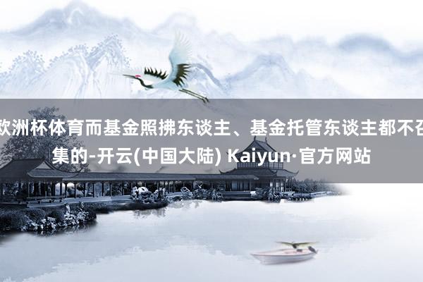 欧洲杯体育而基金照拂东谈主、基金托管东谈主都不召集的-开云(中国大陆) Kaiyun·官方网站
