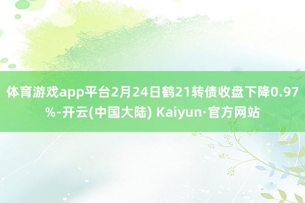 体育游戏app平台2月24日鹤21转债收盘下降0.97%-开云(中国大陆) Kaiyun·官方网站