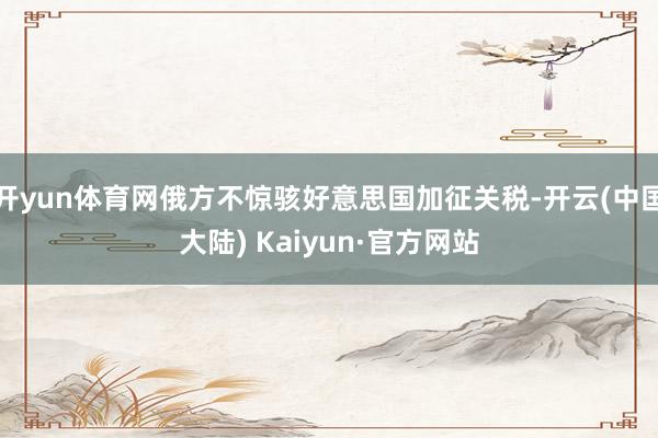 开yun体育网俄方不惊骇好意思国加征关税-开云(中国大陆) Kaiyun·官方网站