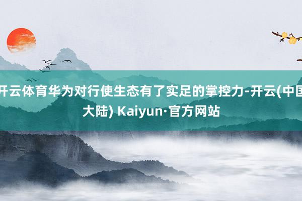 开云体育华为对行使生态有了实足的掌控力-开云(中国大陆) Kaiyun·官方网站