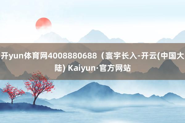 开yun体育网4008880688（寰宇长入-开云(中国大陆) Kaiyun·官方网站