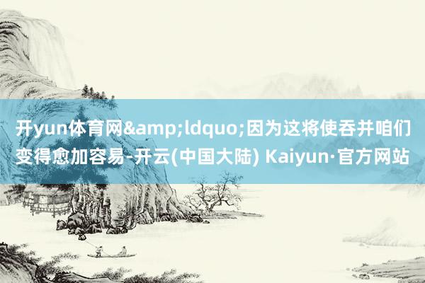 开yun体育网&ldquo;因为这将使吞并咱们变得愈加容易-开云(中国大陆) Kaiyun·官方网站