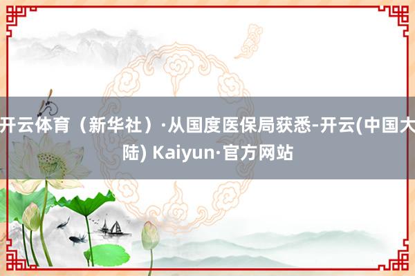开云体育（新华社）　　·从国度医保局获悉-开云(中国大陆) Kaiyun·官方网站