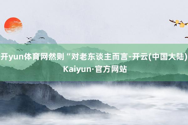 开yun体育网然则“对老东谈主而言-开云(中国大陆) Kaiyun·官方网站