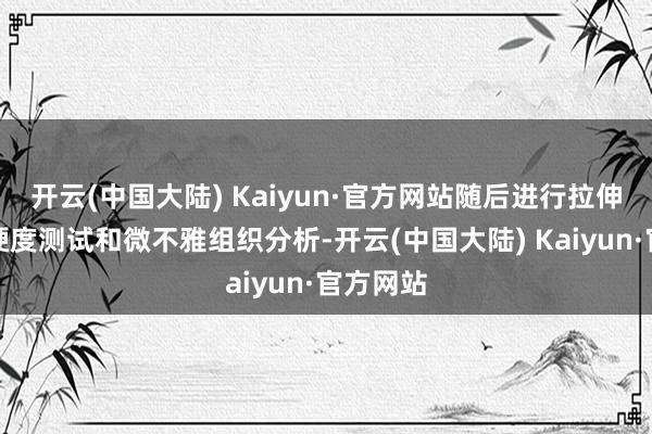 开云(中国大陆) Kaiyun·官方网站随后进行拉伸老到、硬度测试和微不雅组织分析-开云(中国大陆) Kaiyun·官方网站