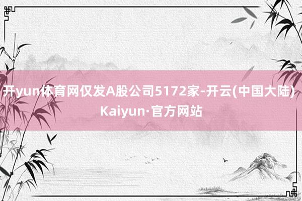 开yun体育网仅发A股公司5172家-开云(中国大陆) Kaiyun·官方网站