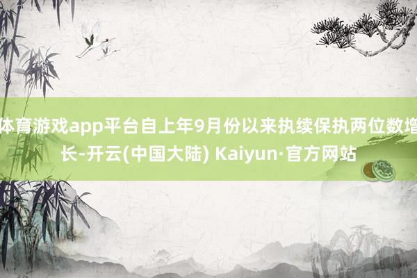 体育游戏app平台自上年9月份以来执续保执两位数增长-开云(中国大陆) Kaiyun·官方网站