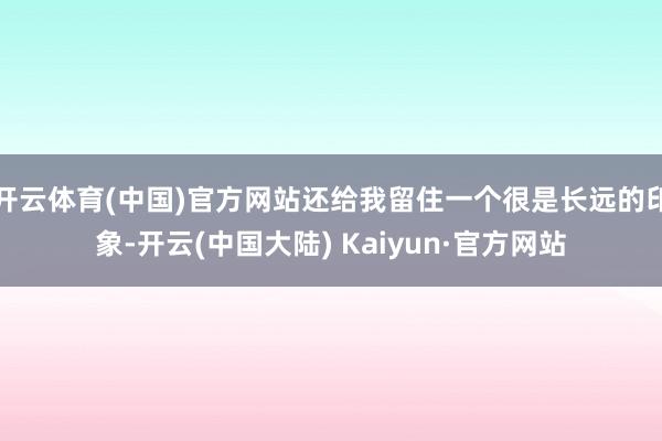 开云体育(中国)官方网站还给我留住一个很是长远的印象-开云(中国大陆) Kaiyun·官方网站