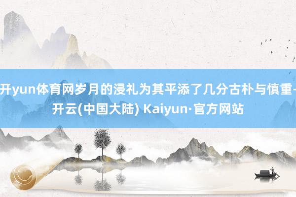 开yun体育网岁月的浸礼为其平添了几分古朴与慎重-开云(中国大陆) Kaiyun·官方网站