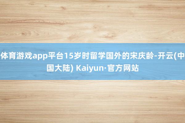 体育游戏app平台15岁时留学国外的宋庆龄-开云(中国大陆) Kaiyun·官方网站
