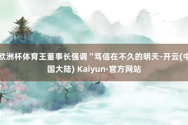 欧洲杯体育王董事长强调“笃信在不久的明天-开云(中国大陆) Kaiyun·官方网站