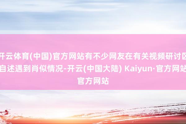 开云体育(中国)官方网站有不少网友在有关视频研讨区自述遇到肖似情况-开云(中国大陆) Kaiyun·官方网站
