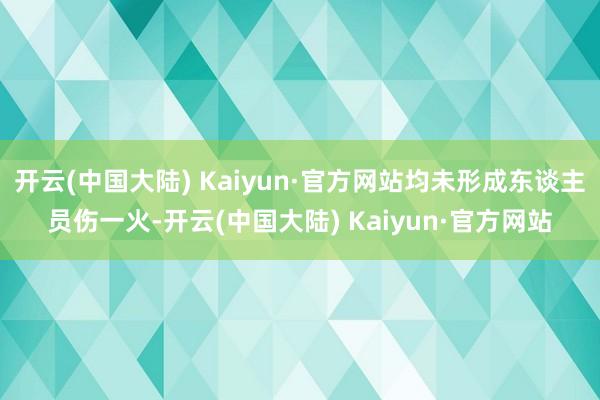 开云(中国大陆) Kaiyun·官方网站均未形成东谈主员伤一火-开云(中国大陆) Kaiyun·官方网站
