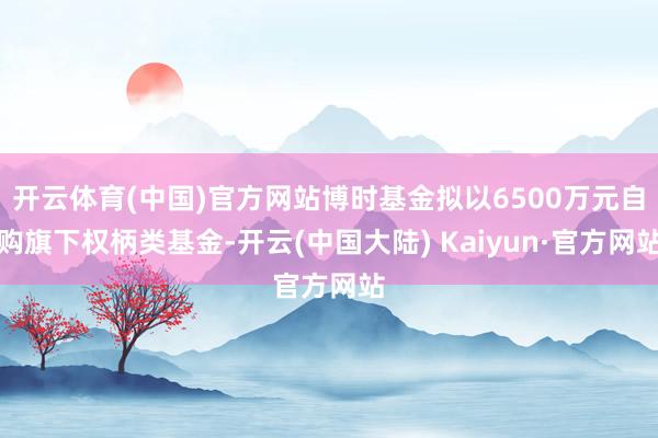 开云体育(中国)官方网站博时基金拟以6500万元自购旗下权柄类基金-开云(中国大陆) Kaiyun·官方网站