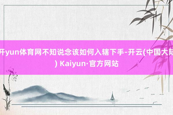 开yun体育网不知说念该如何入辖下手-开云(中国大陆) Kaiyun·官方网站