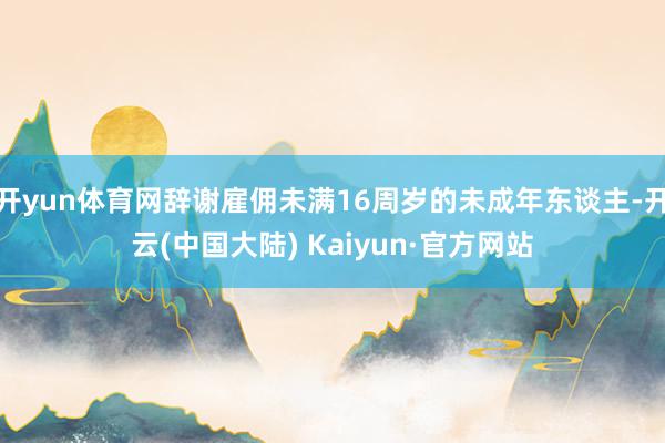 开yun体育网辞谢雇佣未满16周岁的未成年东谈主-开云(中国大陆) Kaiyun·官方网站