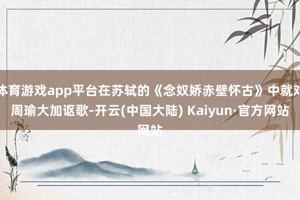 体育游戏app平台在苏轼的《念奴娇赤壁怀古》中就对周瑜大加讴歌-开云(中国大陆) Kaiyun·官方网站