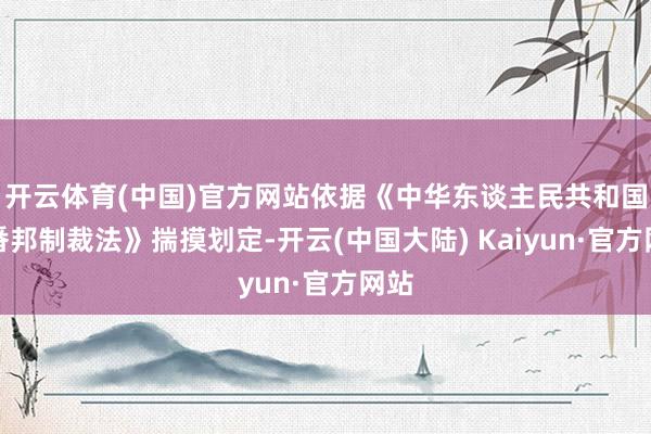 开云体育(中国)官方网站依据《中华东谈主民共和国反番邦制裁法》揣摸划定-开云(中国大陆) Kaiyun·官方网站