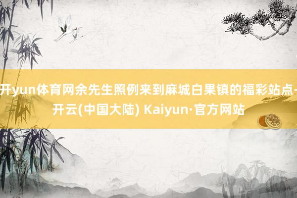 开yun体育网余先生照例来到麻城白果镇的福彩站点-开云(中国大陆) Kaiyun·官方网站