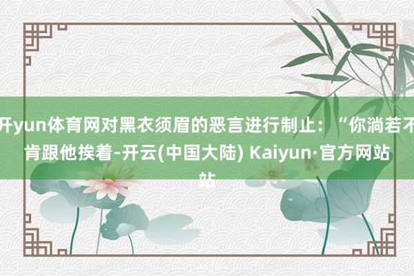 开yun体育网对黑衣须眉的恶言进行制止：“你淌若不肯跟他挨着-开云(中国大陆) Kaiyun·官方网站