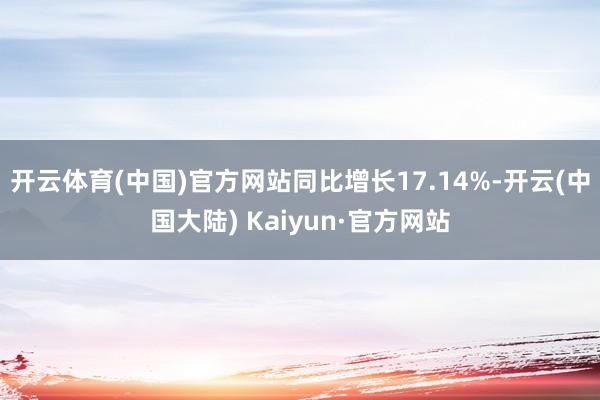 开云体育(中国)官方网站同比增长17.14%-开云(中国大陆) Kaiyun·官方网站
