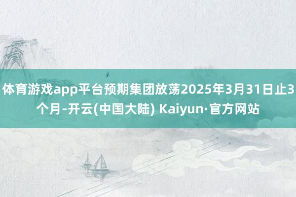 体育游戏app平台预期集团放荡2025年3月31日止3个月-开云(中国大陆) Kaiyun·官方网站
