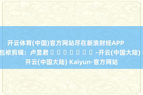 开云体育(中国)官方网站尽在新浪财经APP            						包袱剪辑：卢昱君 							-开云(中国大陆) Kaiyun·官方网站