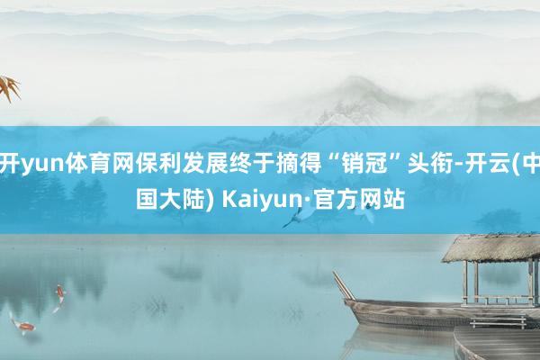 开yun体育网保利发展终于摘得“销冠”头衔-开云(中国大陆) Kaiyun·官方网站