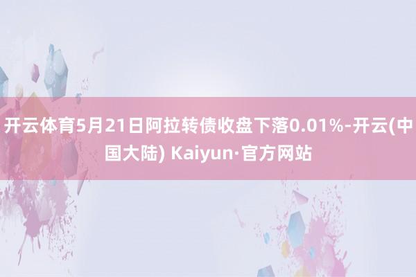 开云体育5月21日阿拉转债收盘下落0.01%-开云(中国大陆) Kaiyun·官方网站