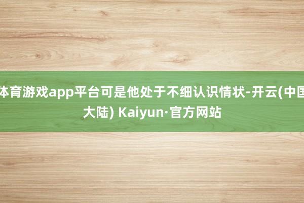 体育游戏app平台可是他处于不细认识情状-开云(中国大陆) Kaiyun·官方网站