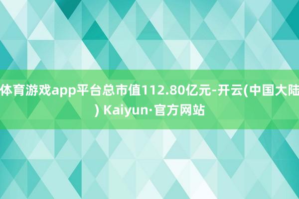 体育游戏app平台总市值112.80亿元-开云(中国大陆) Kaiyun·官方网站