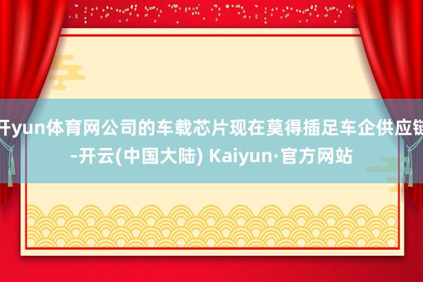 开yun体育网公司的车载芯片现在莫得插足车企供应链-开云(中国大陆) Kaiyun·官方网站