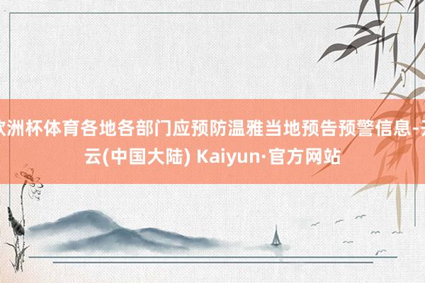 欧洲杯体育各地各部门应预防温雅当地预告预警信息-开云(中国大陆) Kaiyun·官方网站