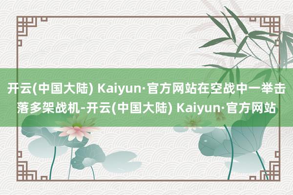开云(中国大陆) Kaiyun·官方网站在空战中一举击落多架战机-开云(中国大陆) Kaiyun·官方网站