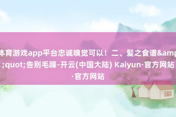 体育游戏app平台忠诚嗅觉可以！二、髮之食谱&quot;告别毛躁-开云(中国大陆) Kaiyun·官方网站