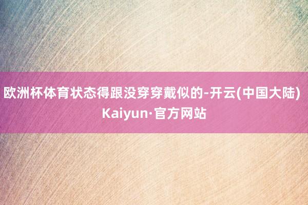 欧洲杯体育状态得跟没穿穿戴似的-开云(中国大陆) Kaiyun·官方网站