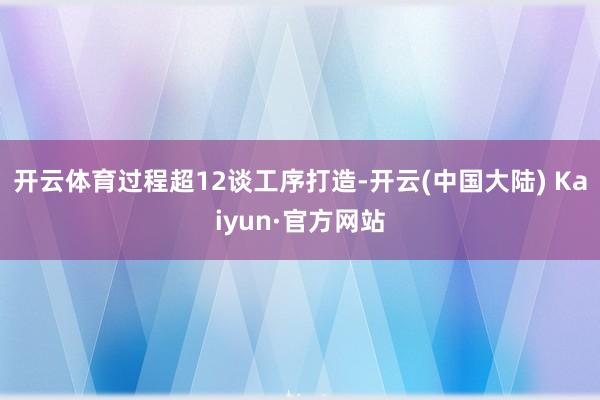 开云体育过程超12谈工序打造-开云(中国大陆) Kaiyun·官方网站
