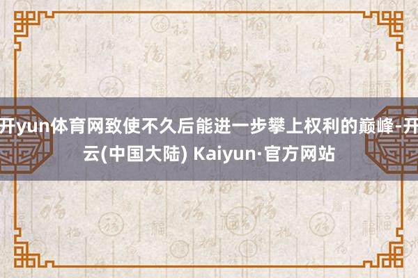 开yun体育网致使不久后能进一步攀上权利的巅峰-开云(中国大陆) Kaiyun·官方网站