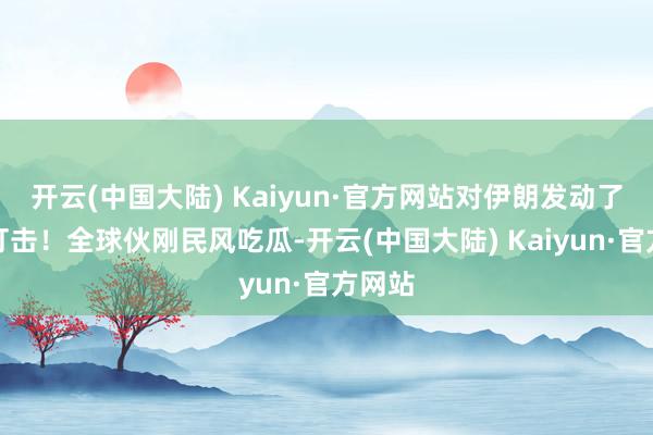 开云(中国大陆) Kaiyun·官方网站对伊朗发动了锐利打击！全球伙刚民风吃瓜-开云(中国大陆) Kaiyun·官方网站