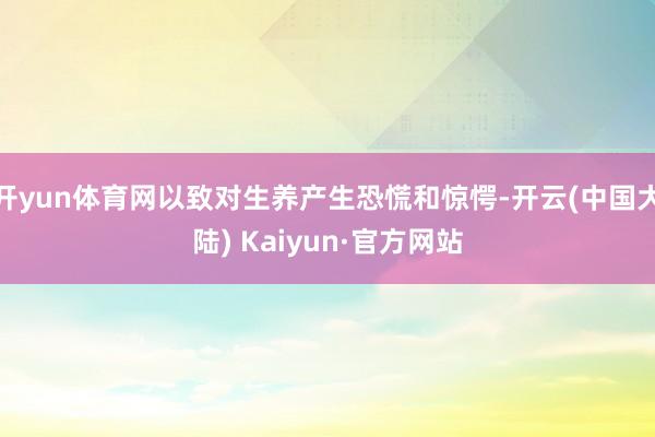 开yun体育网以致对生养产生恐慌和惊愕-开云(中国大陆) Kaiyun·官方网站